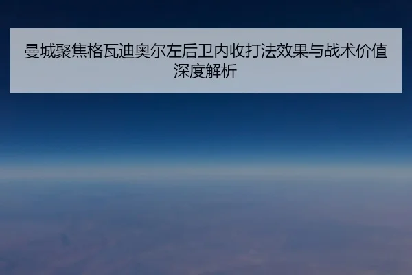曼城聚焦格瓦迪奥尔左后卫内收打法效果与战术价值深度解析
