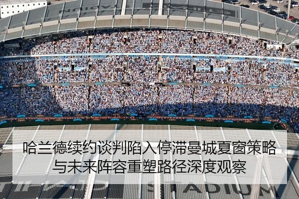 哈兰德续约谈判陷入停滞曼城夏窗策略与未来阵容重塑路径深度观察